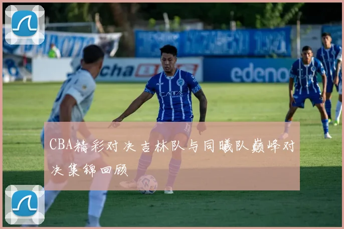 CBA精彩对决吉林队与同曦队巅峰对决集锦回顾