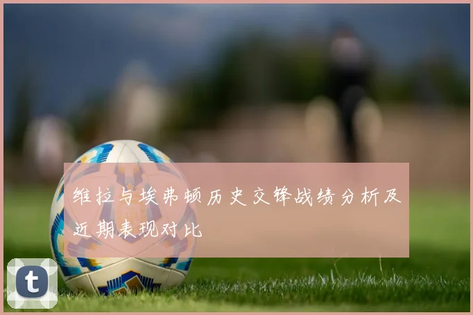 维拉与埃弗顿历史交锋战绩分析及近期表现对比