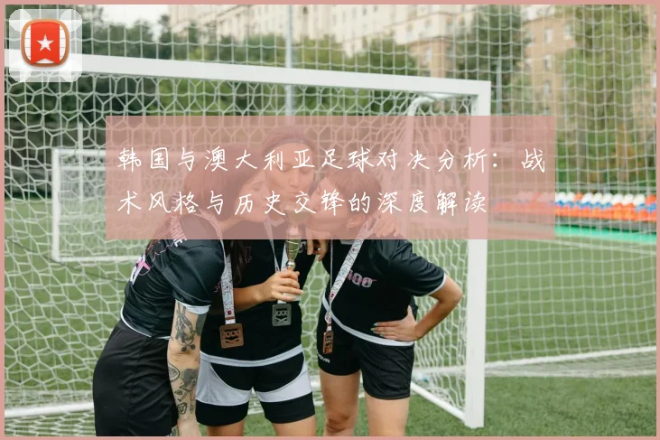 韩国与澳大利亚足球对决分析：战术风格与历史交锋的深度解读