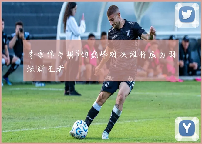 李宗伟与胡S的巅峰对决谁将成为羽坛新王者