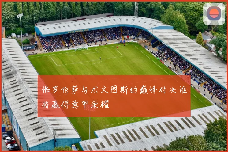 佛罗伦萨与尤文图斯的巅峰对决谁将赢得意甲荣耀