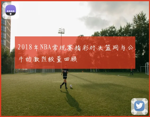 2018年NBA常规赛精彩对决篮网与公牛的激烈较量回顾
